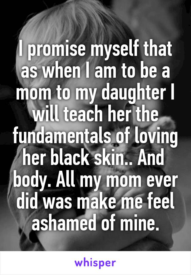 I promise myself that as when I am to be a mom to my daughter I will teach her the fundamentals of loving her black skin.. And  body. All my mom ever did was make me feel ashamed of mine.