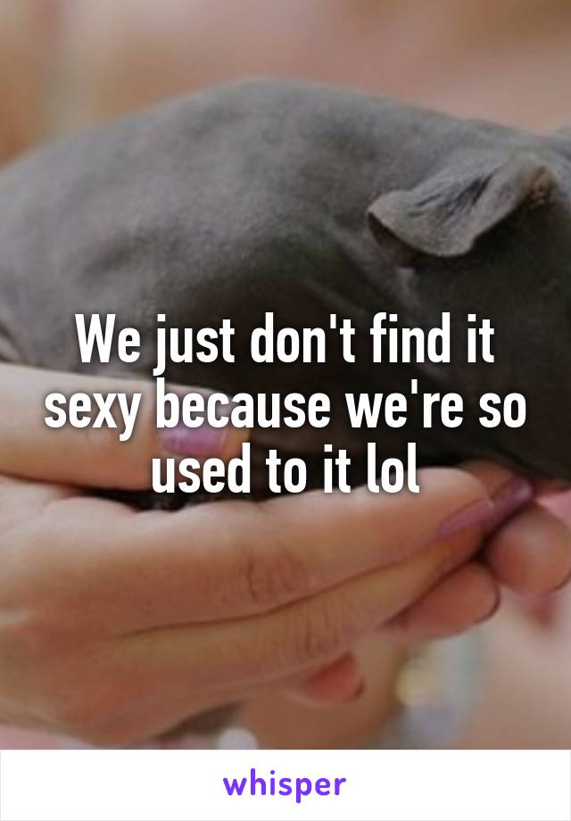 We just don't find it sexy because we're so used to it lol