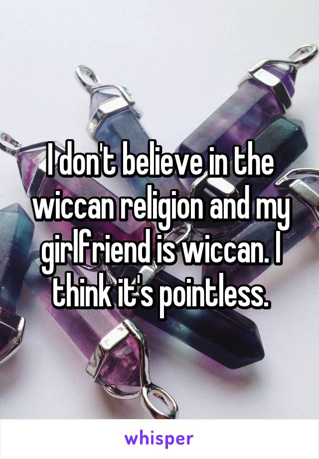 I don't believe in the wiccan religion and my girlfriend is wiccan. I think it's pointless.