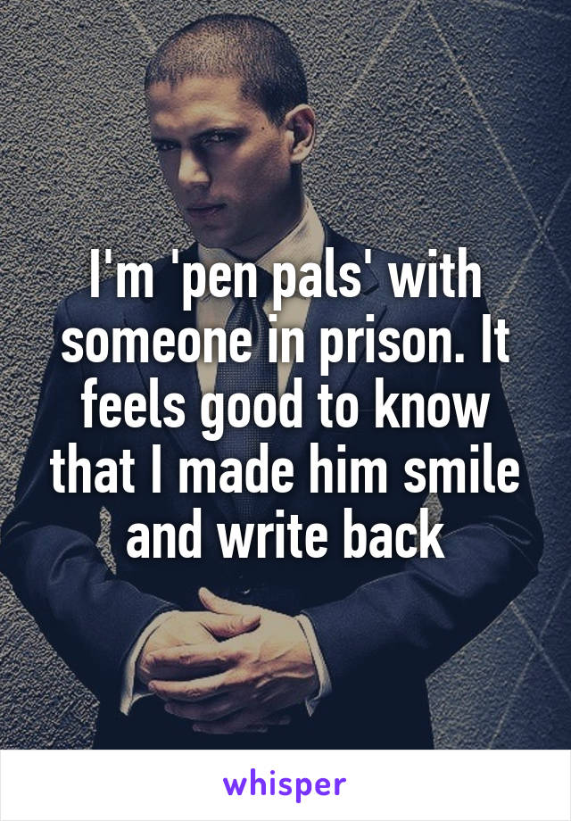 I'm 'pen pals' with someone in prison. It feels good to know that I made him smile and write back