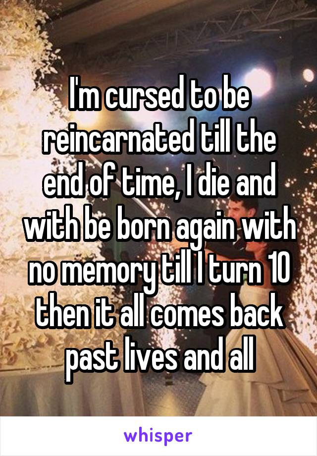 I'm cursed to be reincarnated till the end of time, I die and with be born again with no memory till I turn 10 then it all comes back past lives and all