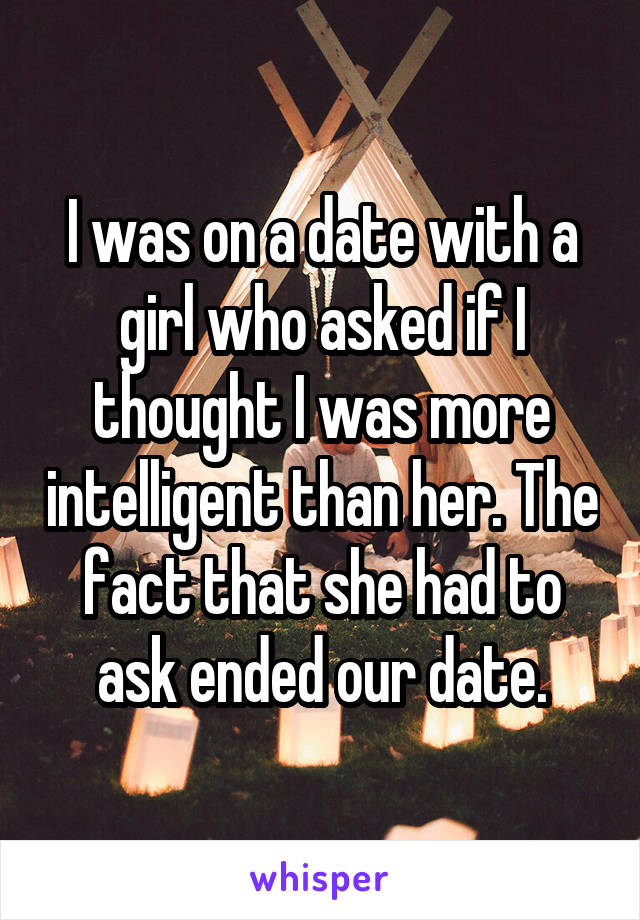 I was on a date with a girl who asked if I thought I was more intelligent than her. The fact that she had to ask ended our date.