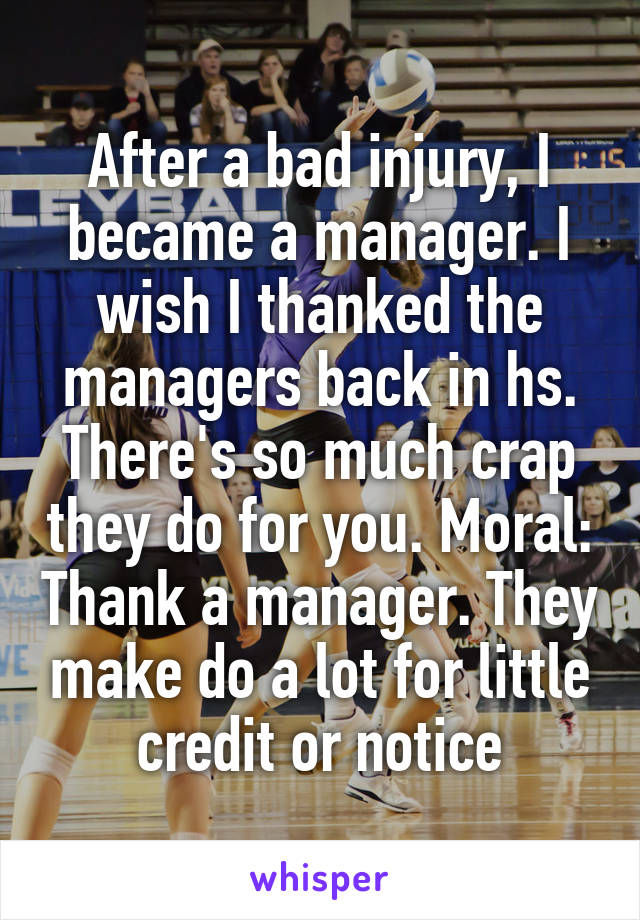 After a bad injury, I became a manager. I wish I thanked the managers back in hs. There's so much crap they do for you. Moral: Thank a manager. They make do a lot for little credit or notice
