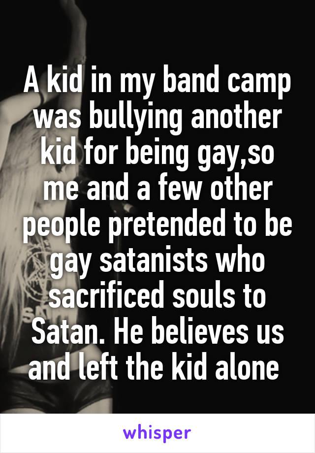 A kid in my band camp was bullying another kid for being gay,so me and a few other people pretended to be gay satanists who sacrificed souls to Satan. He believes us and left the kid alone 