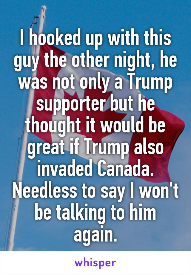 I hooked up with this guy the other night, he was not only a Trump supporter but he thought it would be great if Trump also invaded Canada. Needless to say I won't be talking to him again.