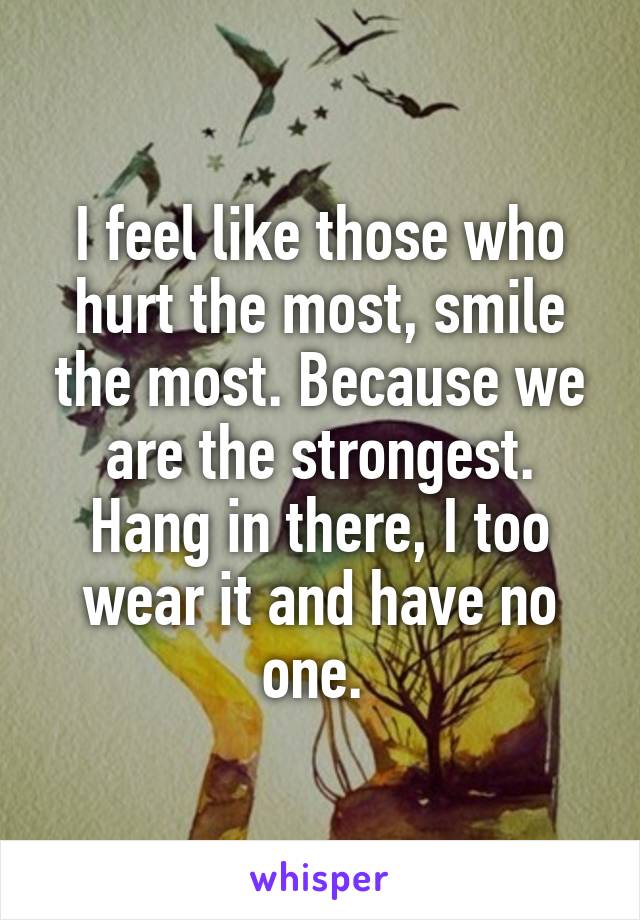 I feel like those who hurt the most, smile the most. Because we are the strongest. Hang in there, I too wear it and have no one. 