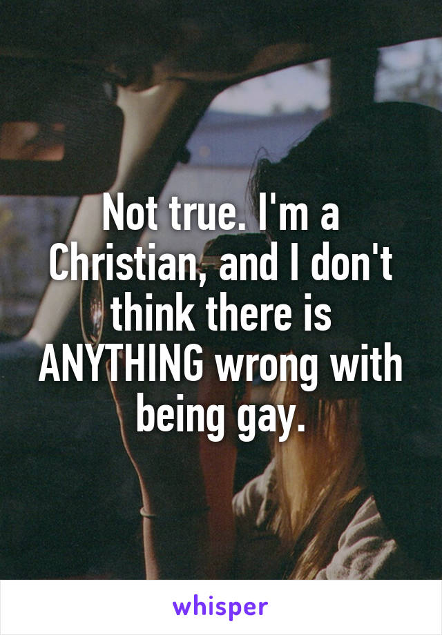 Not true. I'm a Christian, and I don't think there is ANYTHING wrong with being gay.