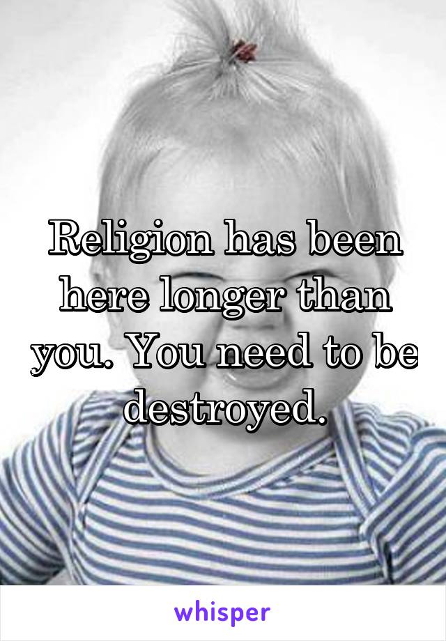 Religion has been here longer than you. You need to be destroyed.
