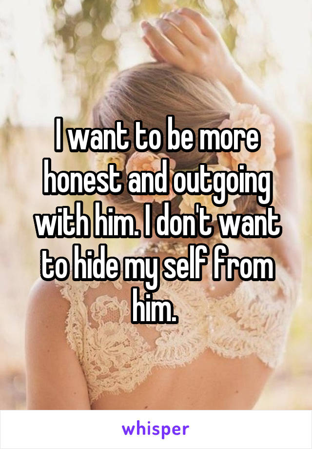 I want to be more honest and outgoing with him. I don't want to hide my self from him. 