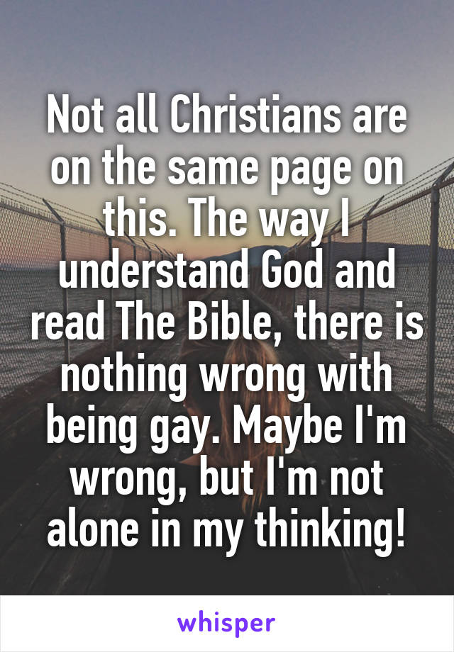 Not all Christians are on the same page on this. The way I understand God and read The Bible, there is nothing wrong with being gay. Maybe I'm wrong, but I'm not alone in my thinking!