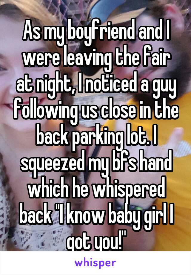 As my boyfriend and I were leaving the fair at night, I noticed a guy following us close in the back parking lot. I squeezed my bfs hand which he whispered back "I know baby girl I got you!"