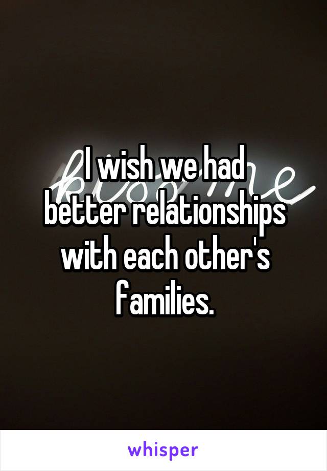 I wish we had
better relationships
with each other's
families.