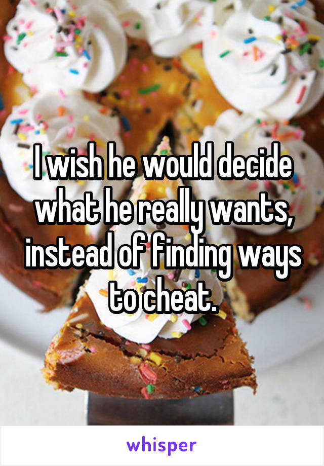 I wish he would decide what he really wants, instead of finding ways to cheat.