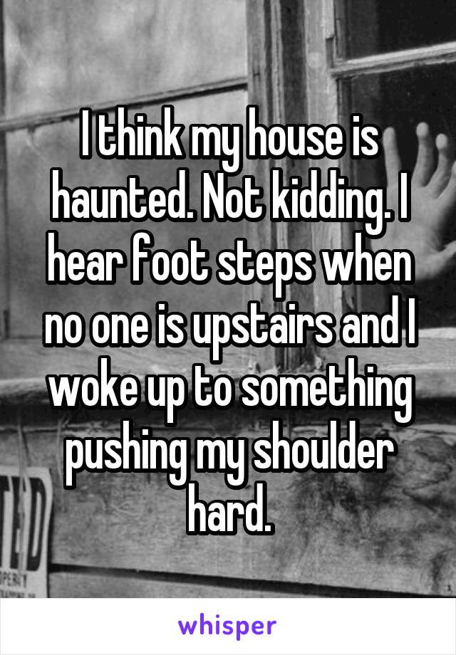 I think my house is haunted. Not kidding. I hear foot steps when no one is upstairs and I woke up to something pushing my shoulder hard.
