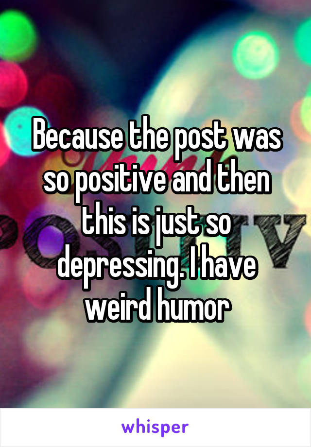 Because the post was so positive and then this is just so depressing. I have weird humor