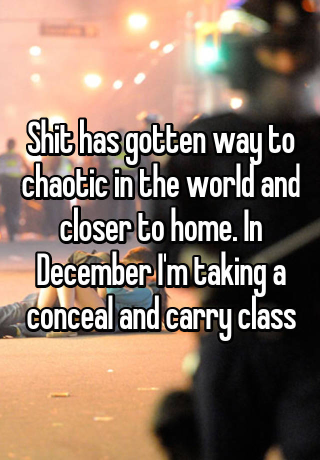 Shit has gotten way to chaotic in the world and closer to home. In December I'm taking a conceal and carry class