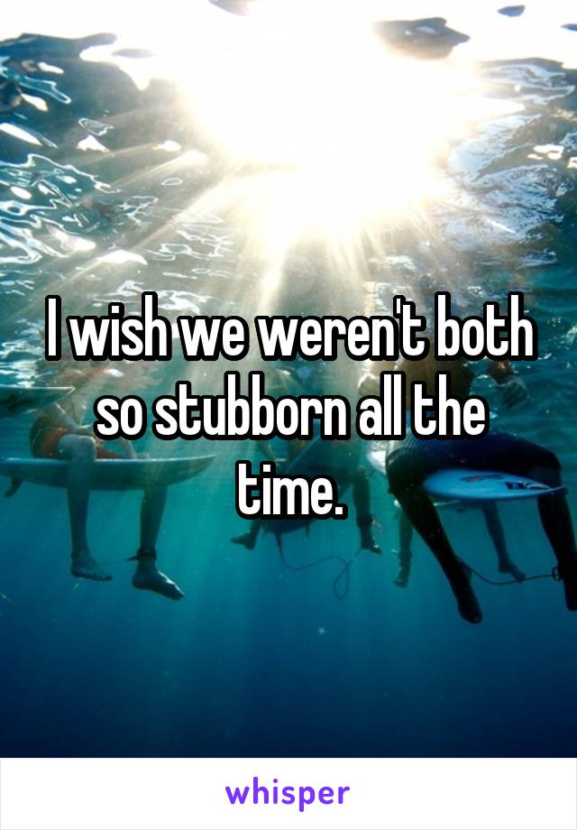 I wish we weren't both so stubborn all the time.