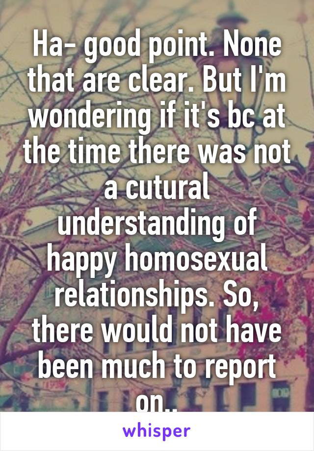 Ha- good point. None that are clear. But I'm wondering if it's bc at the time there was not a cutural understanding of happy homosexual relationships. So, there would not have been much to report on..