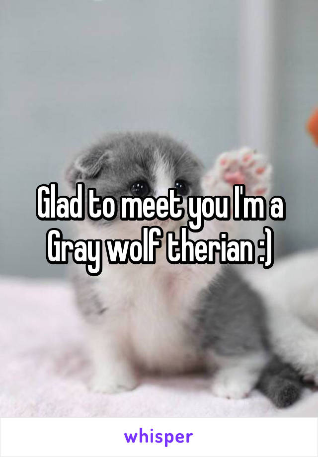 Glad to meet you I'm a Gray wolf therian :)