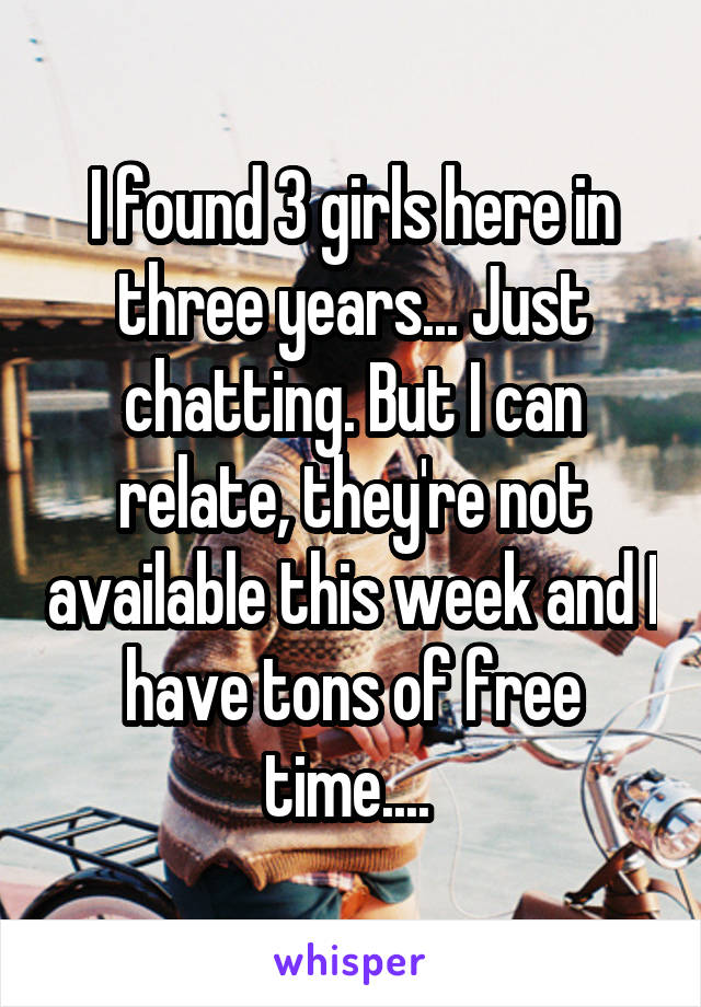 I found 3 girls here in three years... Just chatting. But I can relate, they're not available this week and I have tons of free time.... 