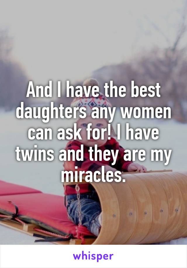 And I have the best daughters any women can ask for! I have twins and they are my miracles.