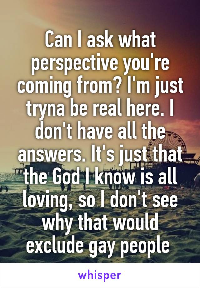 Can I ask what perspective you're coming from? I'm just tryna be real here. I don't have all the answers. It's just that the God I know is all loving, so I don't see why that would exclude gay people 