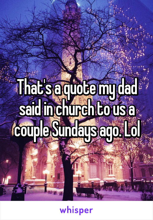 That's a quote my dad said in church to us a couple Sundays ago. Lol