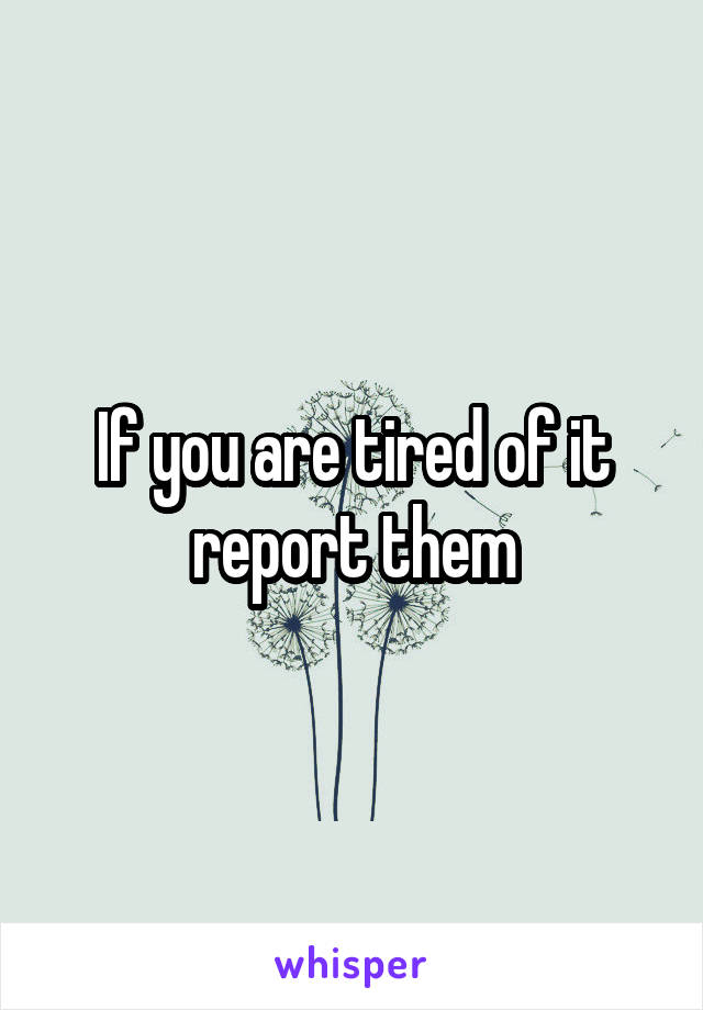 If you are tired of it report them