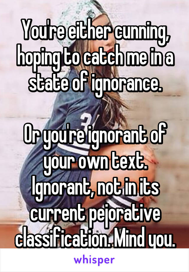 You're either cunning, hoping to catch me in a state of ignorance.

Or you're ignorant of your own text. Ignorant, not in its current pejorative classification. Mind you.