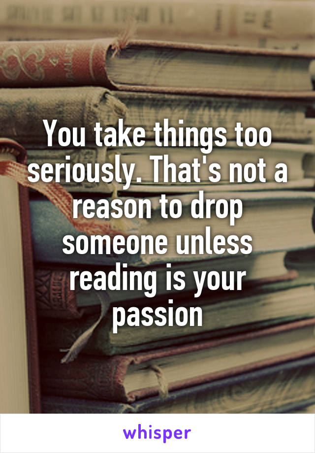 You take things too seriously. That's not a reason to drop someone unless reading is your passion