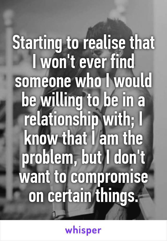 Starting to realise that I won't ever find someone who I would be willing to be in a relationship with; I know that I am the problem, but I don't want to compromise on certain things.