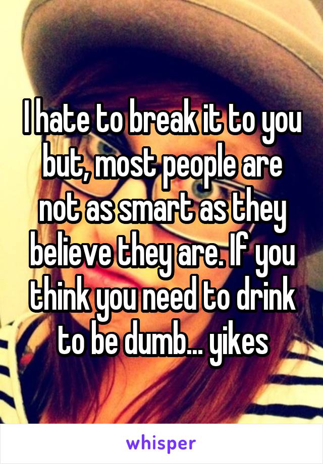 I hate to break it to you but, most people are not as smart as they believe they are. If you think you need to drink to be dumb... yikes