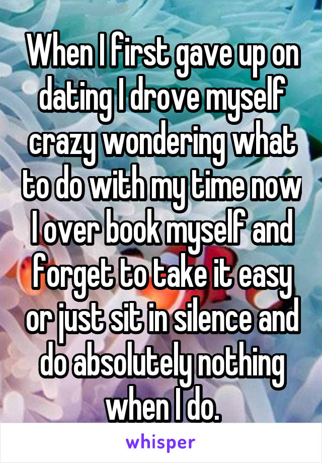 When I first gave up on dating I drove myself crazy wondering what to do with my time now I over book myself and forget to take it easy or just sit in silence and do absolutely nothing when I do.