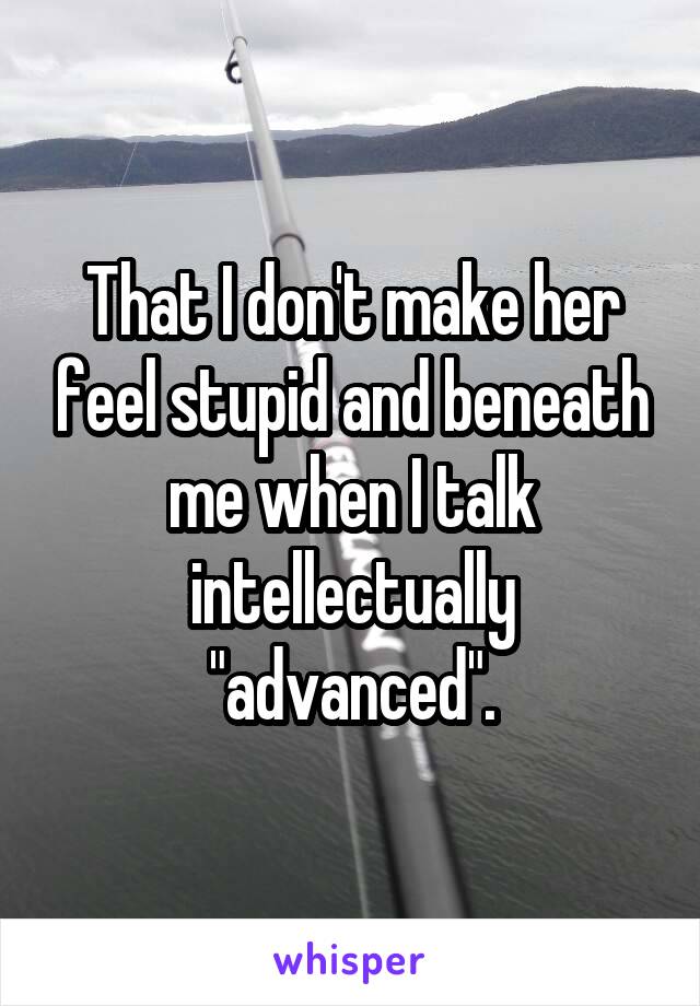 That I don't make her feel stupid and beneath me when I talk intellectually "advanced".