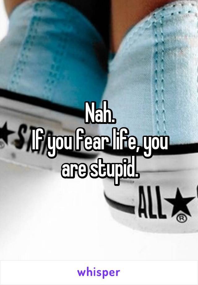 Nah.
If you fear life, you are stupid.