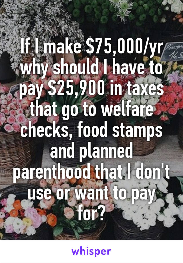 If I make $75,000/yr why should I have to pay $25,900 in taxes that go to welfare checks, food stamps and planned parenthood that I don't use or want to pay for?