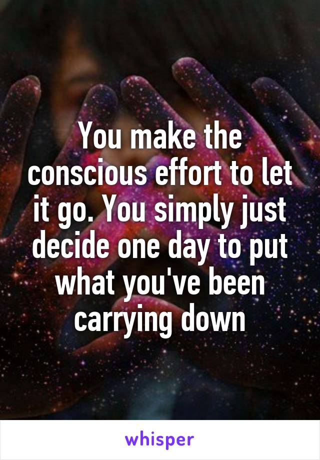 You make the conscious effort to let it go. You simply just decide one day to put what you've been carrying down