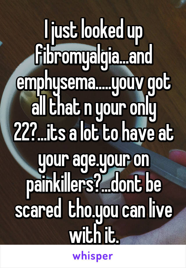 I just looked up fibromyalgia...and emphysema.....youv got all that n your only 22?...its a lot to have at your age.your on painkillers?...dont be scared  tho.you can live with it.