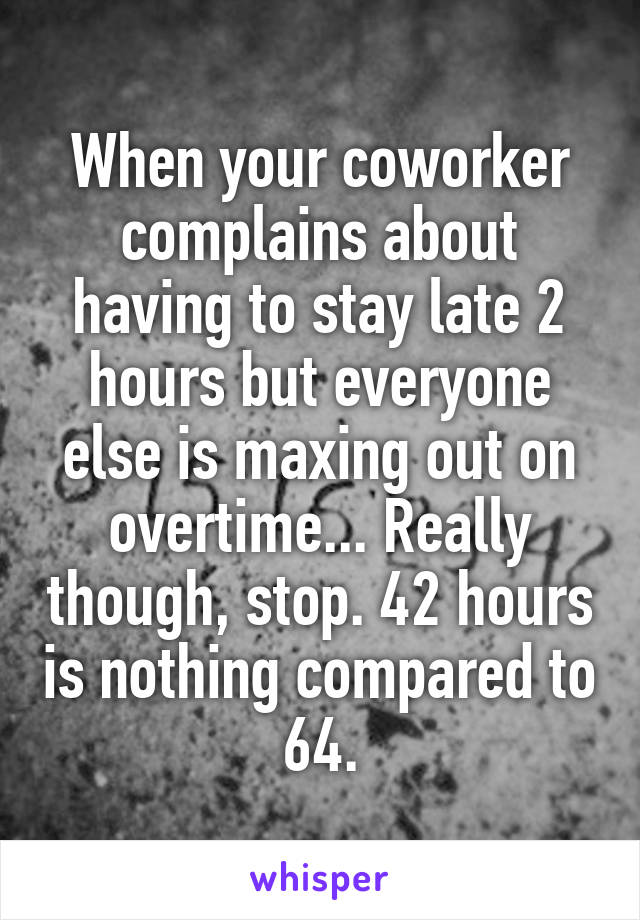 When your coworker complains about having to stay late 2 hours but everyone else is maxing out on overtime... Really though, stop. 42 hours is nothing compared to 64.