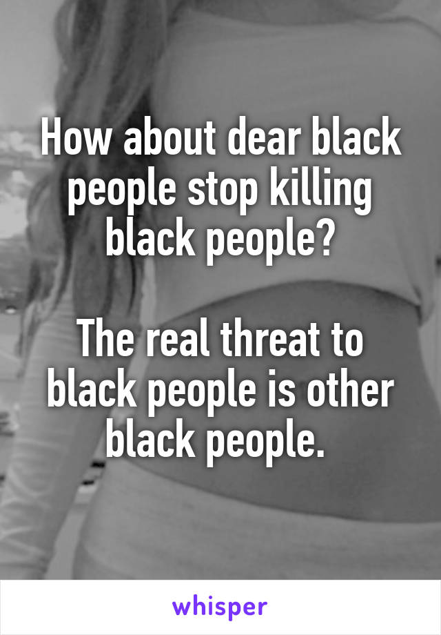 How about dear black people stop killing black people?

The real threat to black people is other black people. 
