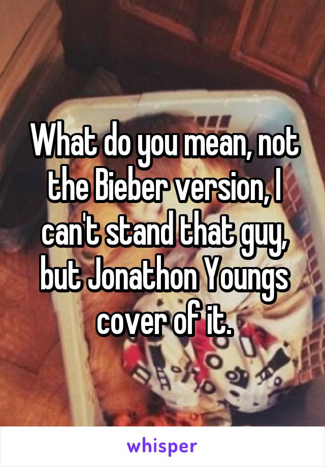 What do you mean, not the Bieber version, I can't stand that guy, but Jonathon Youngs cover of it.