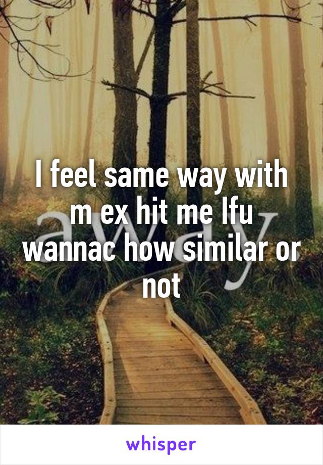 I feel same way with m ex hit me Ifu wannac how similar or not