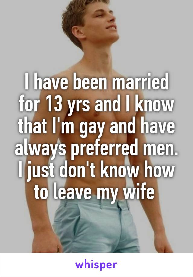 I have been married for 13 yrs and I know that I'm gay and have always preferred men. I just don't know how to leave my wife 
