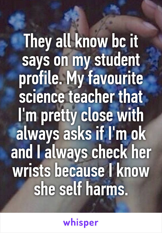 They all know bc it says on my student profile. My favourite science teacher that I'm pretty close with always asks if I'm ok and I always check her wrists because I know she self harms.