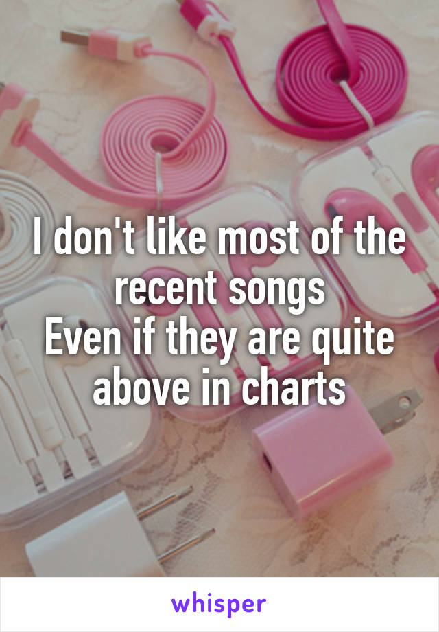 I don't like most of the recent songs
Even if they are quite above in charts