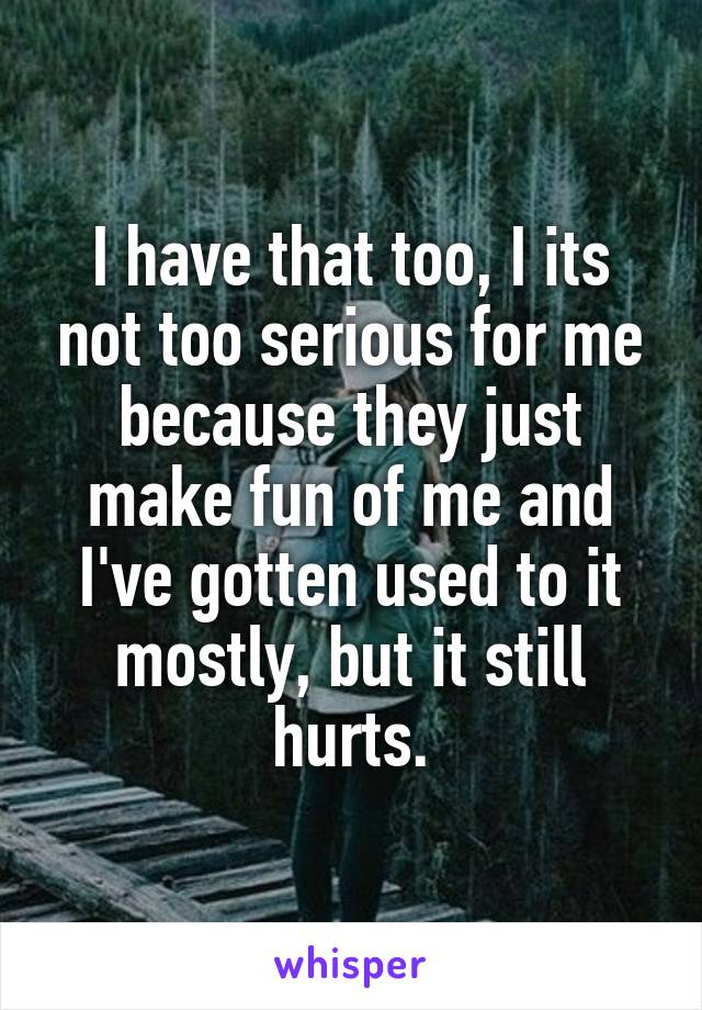I have that too, I its not too serious for me because they just make fun of me and I've gotten used to it mostly, but it still hurts.