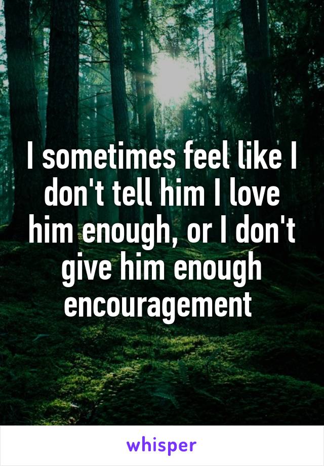 I sometimes feel like I don't tell him I love him enough, or I don't give him enough encouragement 