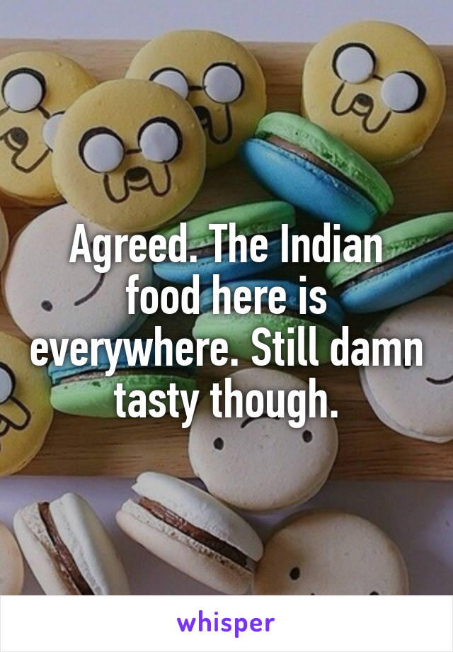 Agreed. The Indian food here is everywhere. Still damn tasty though.