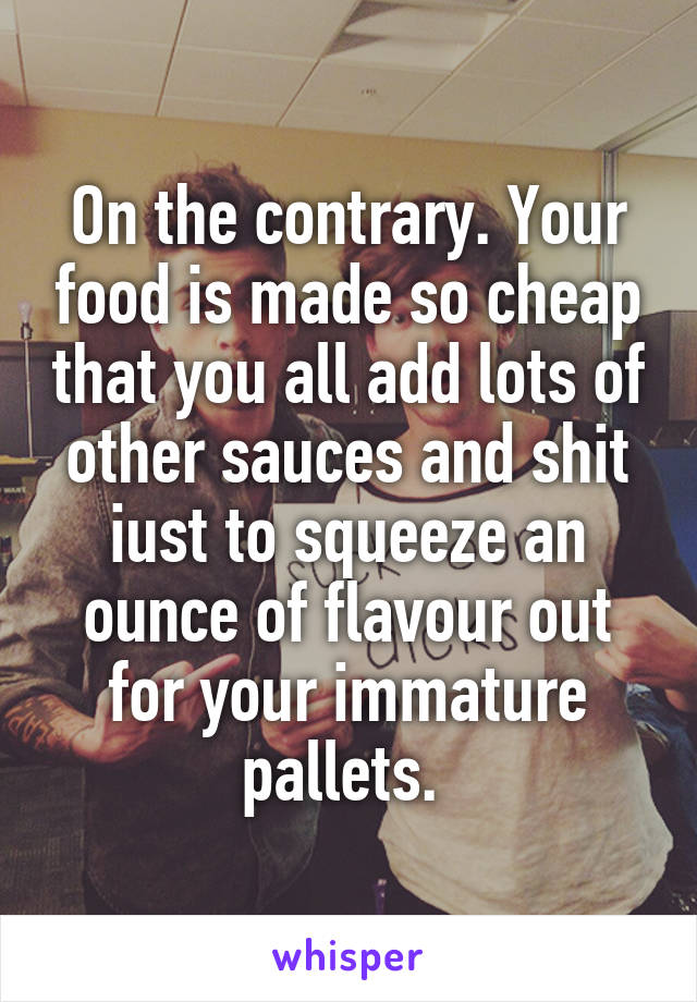 On the contrary. Your food is made so cheap that you all add lots of other sauces and shit iust to squeeze an ounce of flavour out for your immature pallets. 