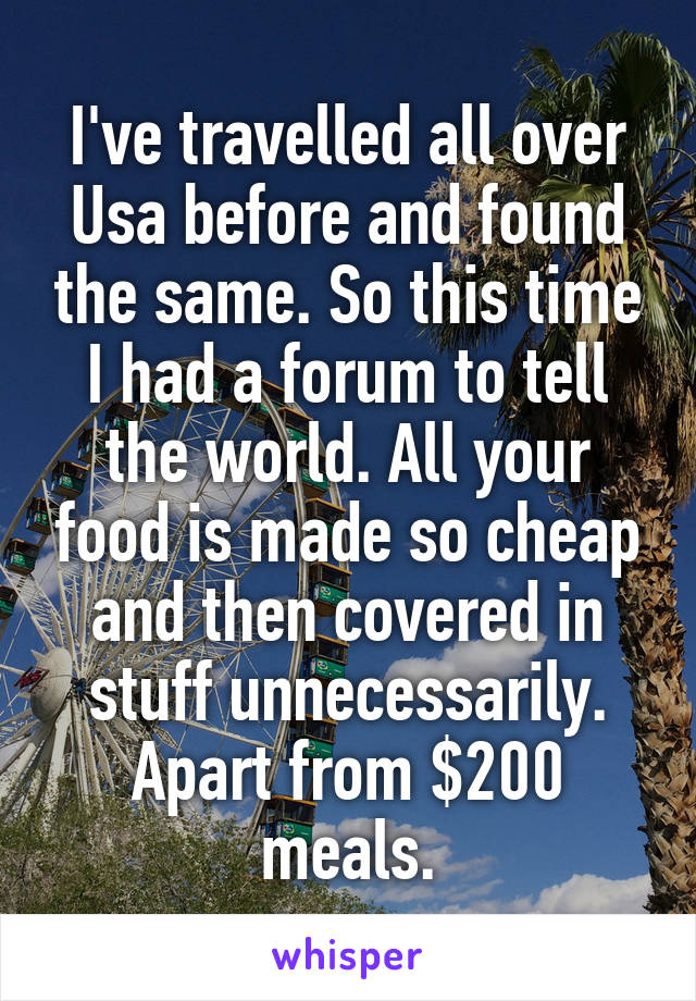 I've travelled all over Usa before and found the same. So this time I had a forum to tell the world. All your food is made so cheap and then covered in stuff unnecessarily. Apart from $200 meals.